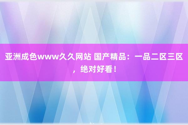 亚洲成色www久久网站 国产精品：一品二区三区，绝对好看！