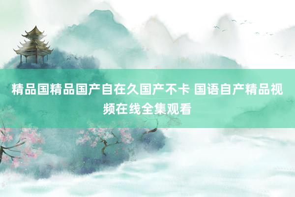 精品国精品国产自在久国产不卡 国语自产精品视频在线全集观看