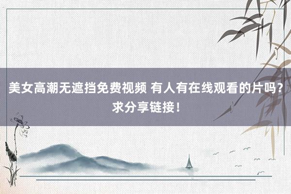 美女高潮无遮挡免费视频 有人有在线观看的片吗？求分享链接！