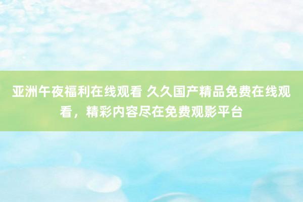 亚洲午夜福利在线观看 久久国产精品免费在线观看，精彩内容尽在免费观影平台
