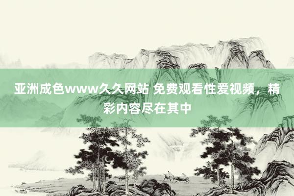 亚洲成色www久久网站 免费观看性爱视频，精彩内容尽在其中