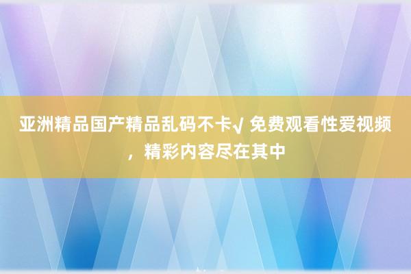 亚洲精品国产精品乱码不卡√ 免费观看性爱视频，精彩内容尽在其中