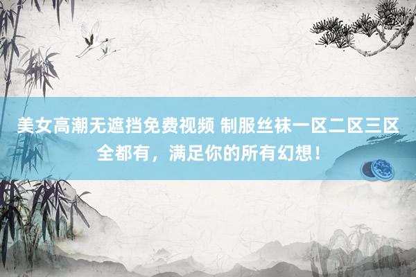 美女高潮无遮挡免费视频 制服丝袜一区二区三区全都有，满足你的所有幻想！