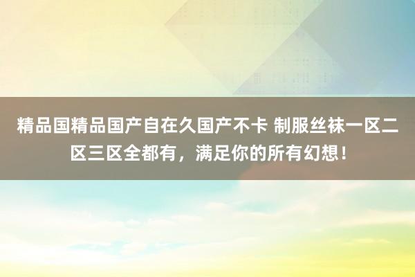 精品国精品国产自在久国产不卡 制服丝袜一区二区三区全都有，满足你的所有幻想！