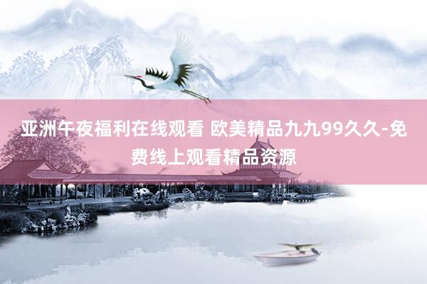 亚洲午夜福利在线观看 欧美精品九九99久久-免费线上观看精品资源