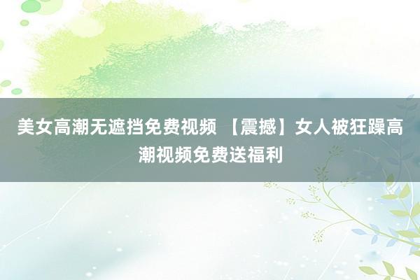 美女高潮无遮挡免费视频 【震撼】女人被狂躁高潮视频免费送福利