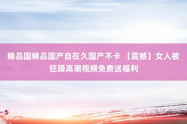 精品国精品国产自在久国产不卡 【震撼】女人被狂躁高潮视频免费送福利