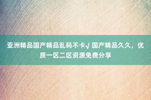 亚洲精品国产精品乱码不卡√ 国产精品久久，优质一区二区资源免费分享