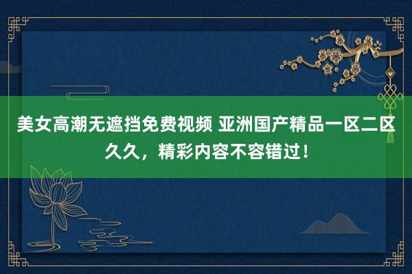 美女高潮无遮挡免费视频 亚洲国产精品一区二区久久，精彩内容不容错过！