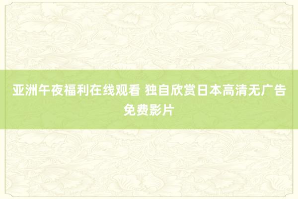 亚洲午夜福利在线观看 独自欣赏日本高清无广告免费影片