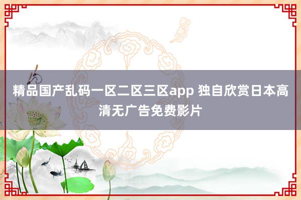 精品国产乱码一区二区三区app 独自欣赏日本高清无广告免费影片