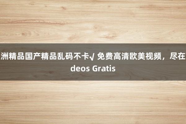 亚洲精品国产精品乱码不卡√ 免费高清欧美视频，尽在Videos Gratis
