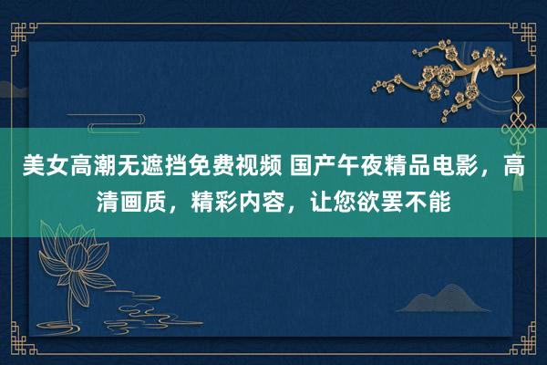 美女高潮无遮挡免费视频 国产午夜精品电影，高清画质，精彩内容，让您欲罢不能