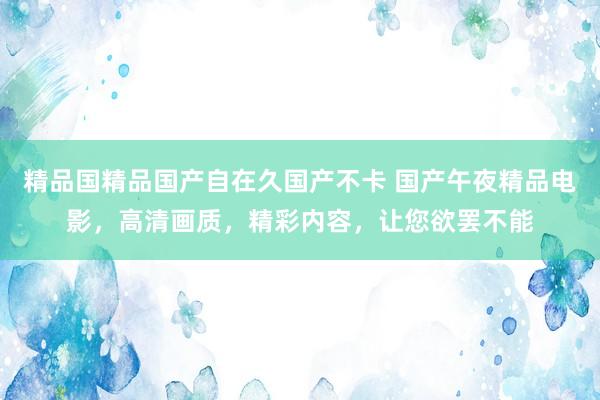 精品国精品国产自在久国产不卡 国产午夜精品电影，高清画质，精彩内容，让您欲罢不能