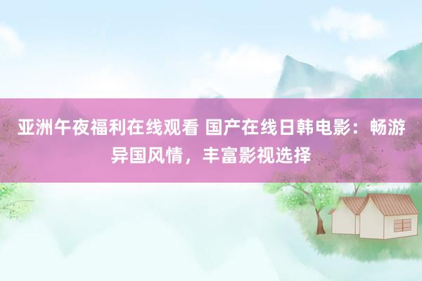 亚洲午夜福利在线观看 国产在线日韩电影：畅游异国风情，丰富影视选择
