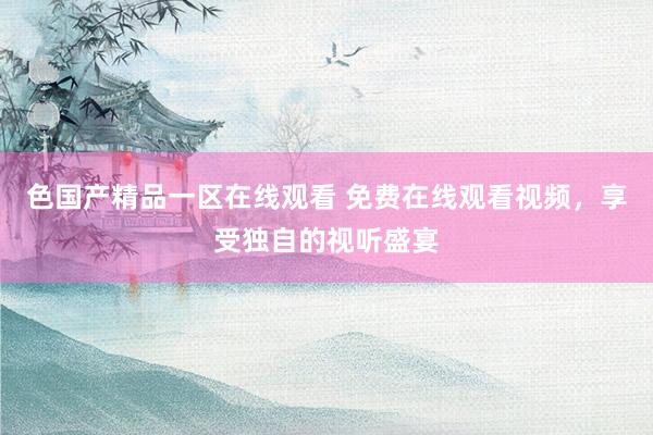 色国产精品一区在线观看 免费在线观看视频，享受独自的视听盛宴