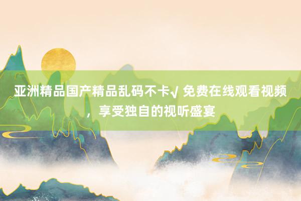 亚洲精品国产精品乱码不卡√ 免费在线观看视频，享受独自的视听盛宴