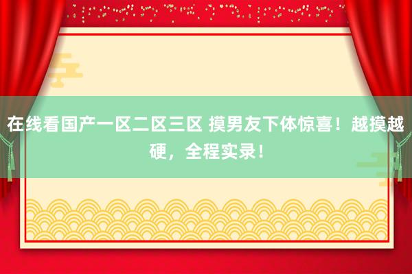 在线看国产一区二区三区 摸男友下体惊喜！越摸越硬，全程实录！