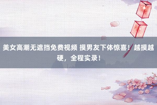 美女高潮无遮挡免费视频 摸男友下体惊喜！越摸越硬，全程实录！