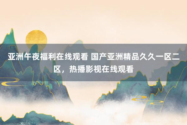 亚洲午夜福利在线观看 国产亚洲精品久久一区二区，热播影视在线观看