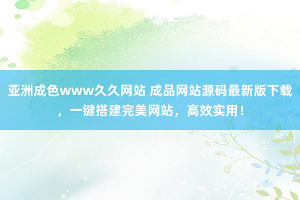 亚洲成色www久久网站 成品网站源码最新版下载，一键搭建完美网站，高效实用！