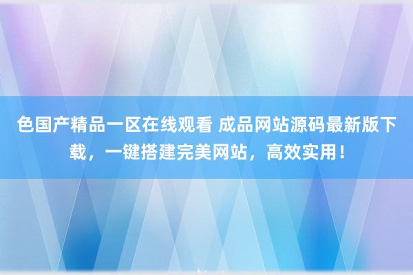 色国产精品一区在线观看 成品网站源码最新版下载，一键搭建完美网站，高效实用！