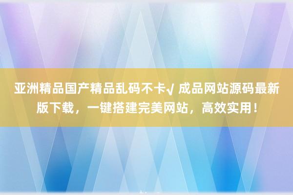 亚洲精品国产精品乱码不卡√ 成品网站源码最新版下载，一键搭建完美网站，高效实用！