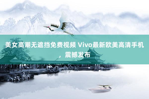 美女高潮无遮挡免费视频 Vivo最新欧美高清手机，震撼发布
