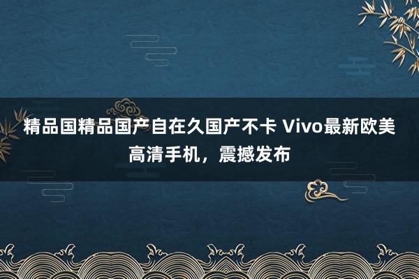 精品国精品国产自在久国产不卡 Vivo最新欧美高清手机，震撼发布