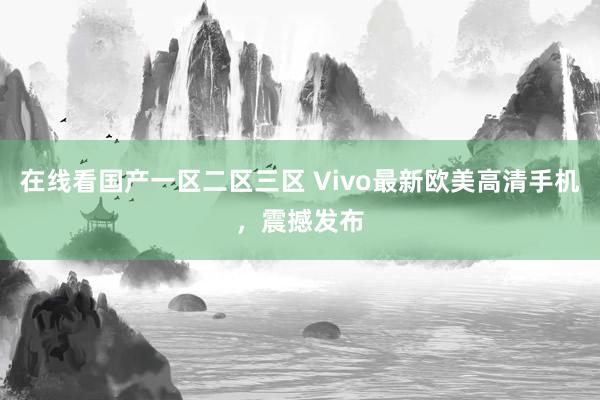 在线看国产一区二区三区 Vivo最新欧美高清手机，震撼发布
