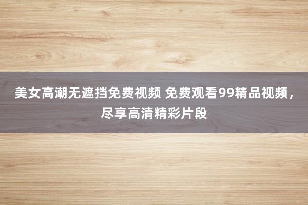 美女高潮无遮挡免费视频 免费观看99精品视频，尽享高清精彩片段