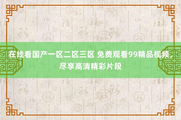在线看国产一区二区三区 免费观看99精品视频，尽享高清精彩片段