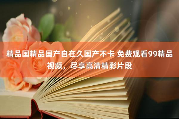 精品国精品国产自在久国产不卡 免费观看99精品视频，尽享高清精彩片段