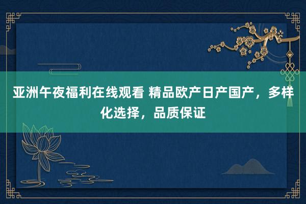 亚洲午夜福利在线观看 精品欧产日产国产，多样化选择，品质保证
