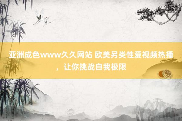 亚洲成色www久久网站 欧美另类性爱视频热播，让你挑战自我极限