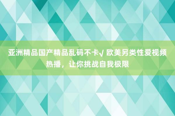 亚洲精品国产精品乱码不卡√ 欧美另类性爱视频热播，让你挑战自我极限