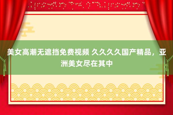 美女高潮无遮挡免费视频 久久久久国产精品，亚洲美女尽在其中