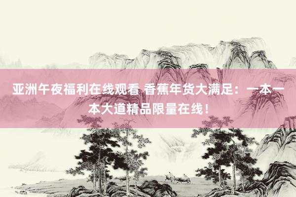 亚洲午夜福利在线观看 香蕉年货大满足：一本一本大道精品限量在线！