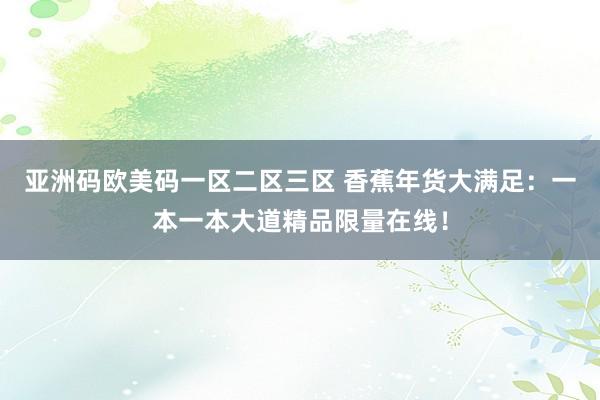 亚洲码欧美码一区二区三区 香蕉年货大满足：一本一本大道精品限量在线！