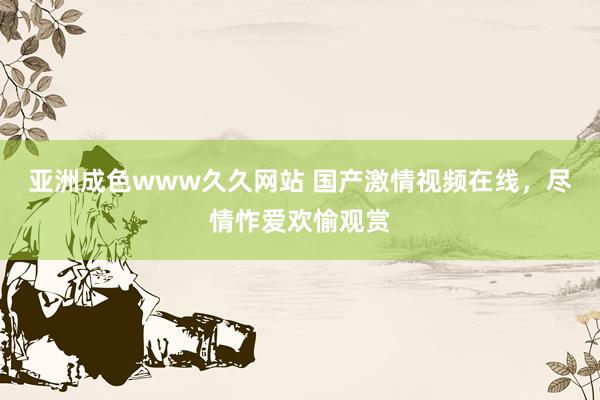 亚洲成色www久久网站 国产激情视频在线，尽情怍爱欢愉观赏