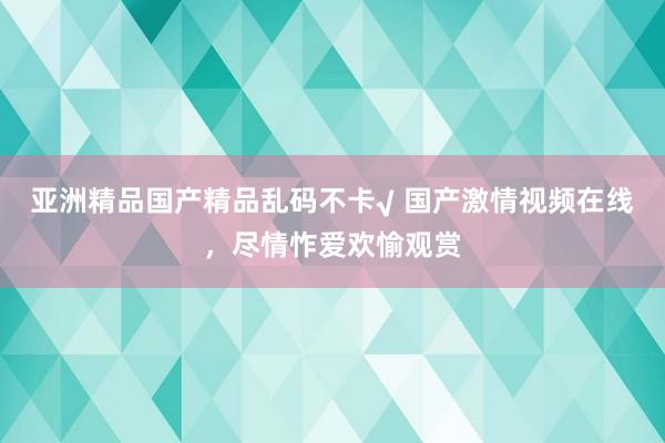 亚洲精品国产精品乱码不卡√ 国产激情视频在线，尽情怍爱欢愉观赏