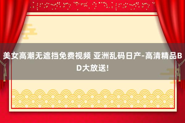 美女高潮无遮挡免费视频 亚洲乱码日产-高清精品BD大放送!