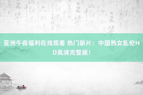 亚洲午夜福利在线观看 热门新片：中国熟女乱伦HD高清完整版！