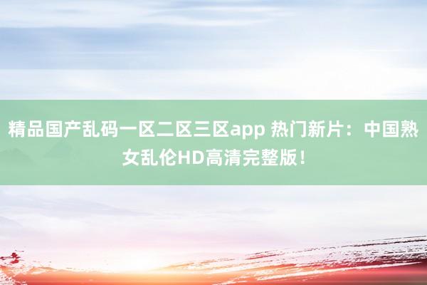 精品国产乱码一区二区三区app 热门新片：中国熟女乱伦HD高清完整版！