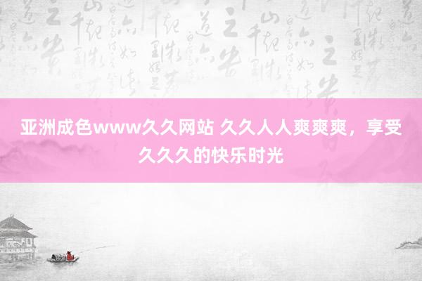 亚洲成色www久久网站 久久人人爽爽爽，享受久久久的快乐时光