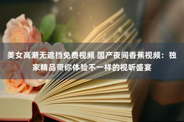 美女高潮无遮挡免费视频 国产夜间香蕉视频：独家精品带你体验不一样的视听盛宴