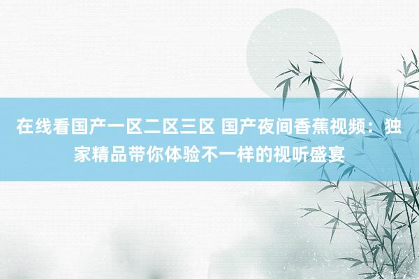 在线看国产一区二区三区 国产夜间香蕉视频：独家精品带你体验不一样的视听盛宴