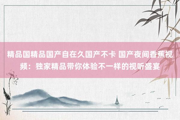 精品国精品国产自在久国产不卡 国产夜间香蕉视频：独家精品带你体验不一样的视听盛宴