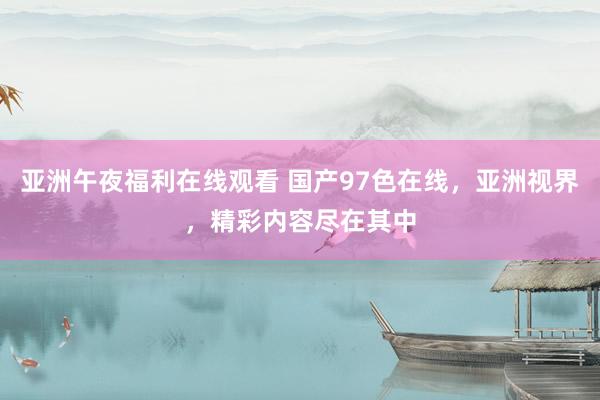 亚洲午夜福利在线观看 国产97色在线，亚洲视界，精彩内容尽在其中