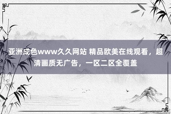 亚洲成色www久久网站 精品欧美在线观看，超清画质无广告，一区二区全覆盖